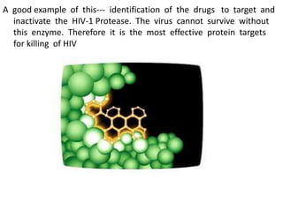 A good example of this--- identification of the drugs to target and
inactivate the HIV-1 Protease. The virus cannot survive without
this enzyme. Therefore it is the most effective protein targets
for killing of HIV
 