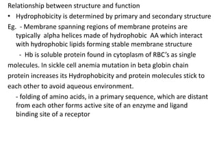 Relationship between structure and function
• Hydrophobicity is determined by primary and secondary structure
Eg. - Membra...