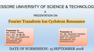 ESSORE UNIVERSITY OF SCIENCE & TECHNOLOGY
A
PRESENTATION ON
Fourier Transform Ion Cyclotron Resonance
Presented by
MD ROBEL AHMED
ROLL NO: 14 06 03
4TH YEAR 2ND SEMESTER
DEPT. OF GENETIC
ENGINEERING AND
BIOTECHNYLOGY
Presented to
DR. MD. MASHIAR RAHMAN
ASSISTANT PROFESSOR
DEPT. OF GENETIC
ENGINEERING AND
BIOTECHNYLOGY
DATE OF SUBMISSION: 15 SEPTEMBER 2018
 