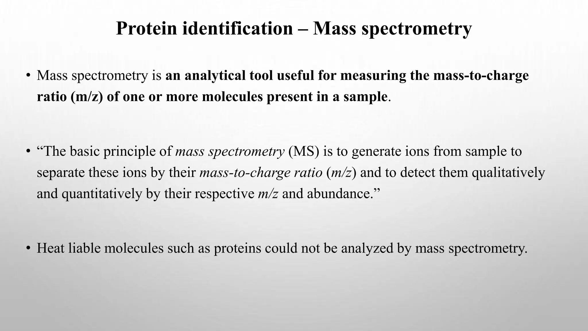 Protein identification – Mass spectrometry
• Mass spectrometry is an analytical tool useful for measuring the mass-to-charge
ratio (m/z) of one or more molecules present in a sample.
• “The basic principle of mass spectrometry (MS) is to generate ions from sample to
separate these ions by their mass-to-charge ratio (m/z) and to detect them qualitatively
and quantitatively by their respective m/z and abundance.”
• Heat liable molecules such as proteins could not be analyzed by mass spectrometry.
 