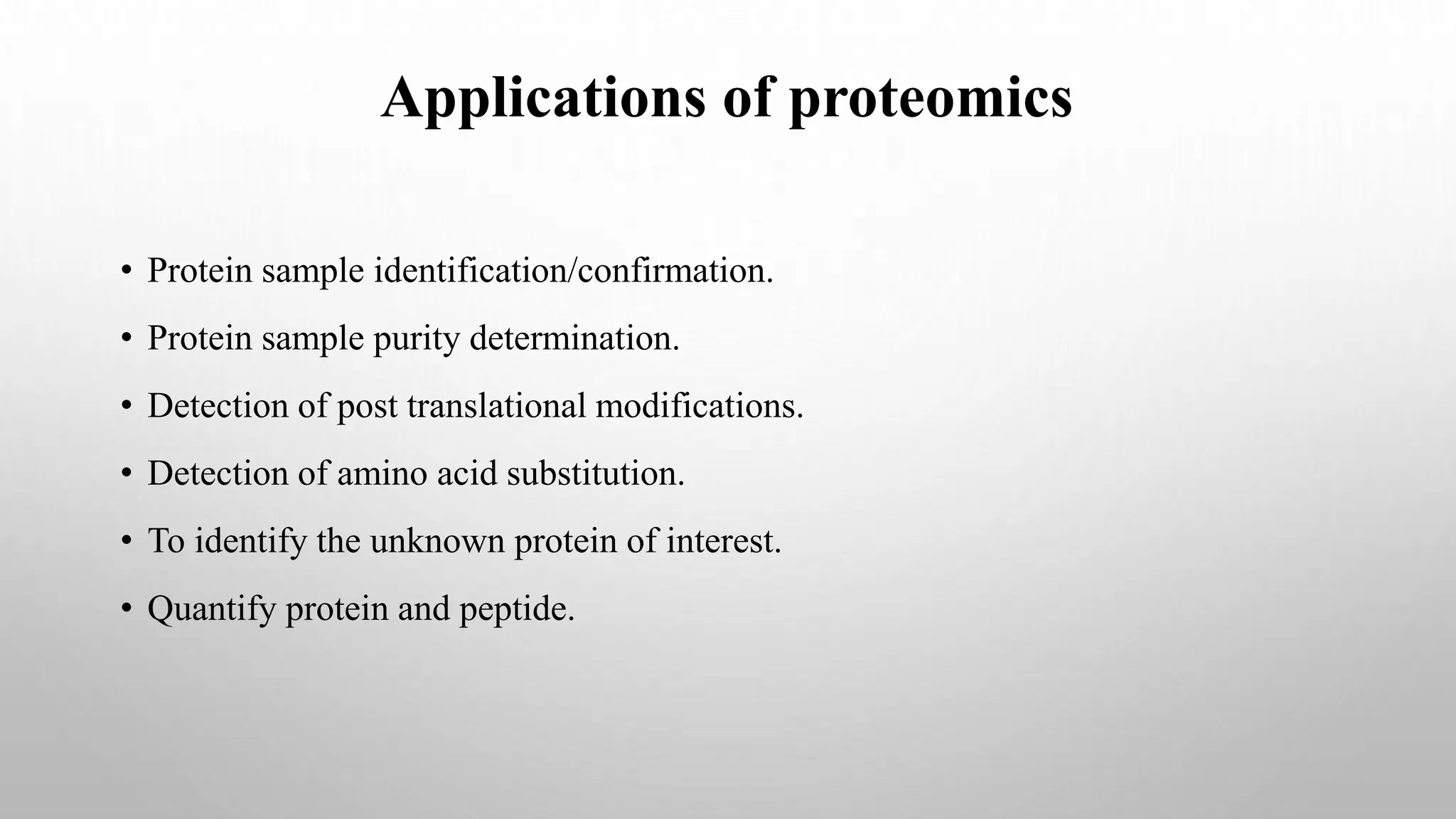 • Protein sample identification/confirmation.
• Protein sample purity determination.
• Detection of post translational modifications.
• Detection of amino acid substitution.
• To identify the unknown protein of interest.
• Quantify protein and peptide.
Applications of proteomics
 
