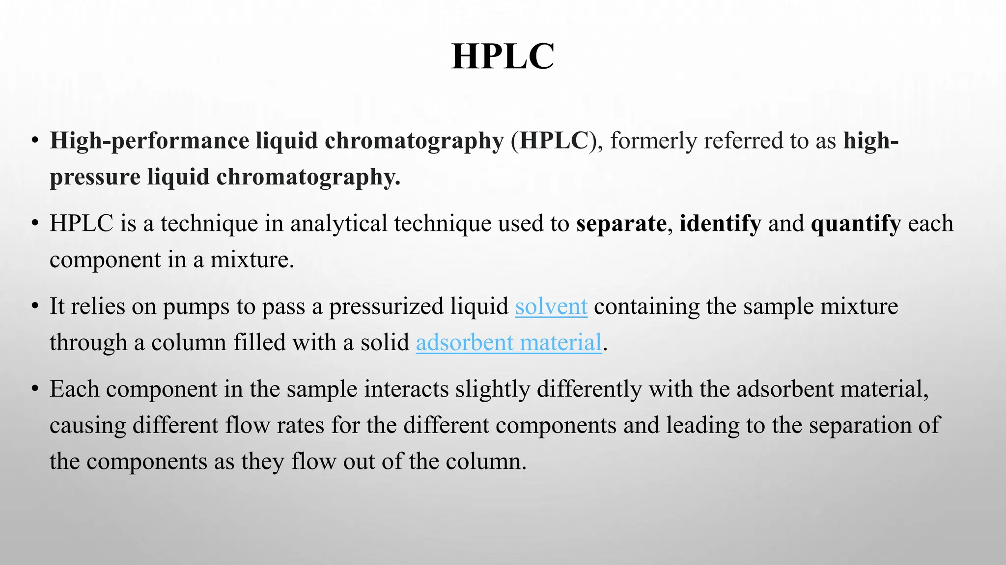 HPLC
• High-performance liquid chromatography (HPLC), formerly referred to as high-
pressure liquid chromatography.
• HPLC is a technique in analytical technique used to separate, identify and quantify each
component in a mixture.
• It relies on pumps to pass a pressurized liquid solvent containing the sample mixture
through a column filled with a solid adsorbent material.
• Each component in the sample interacts slightly differently with the adsorbent material,
causing different flow rates for the different components and leading to the separation of
the components as they flow out of the column.
 