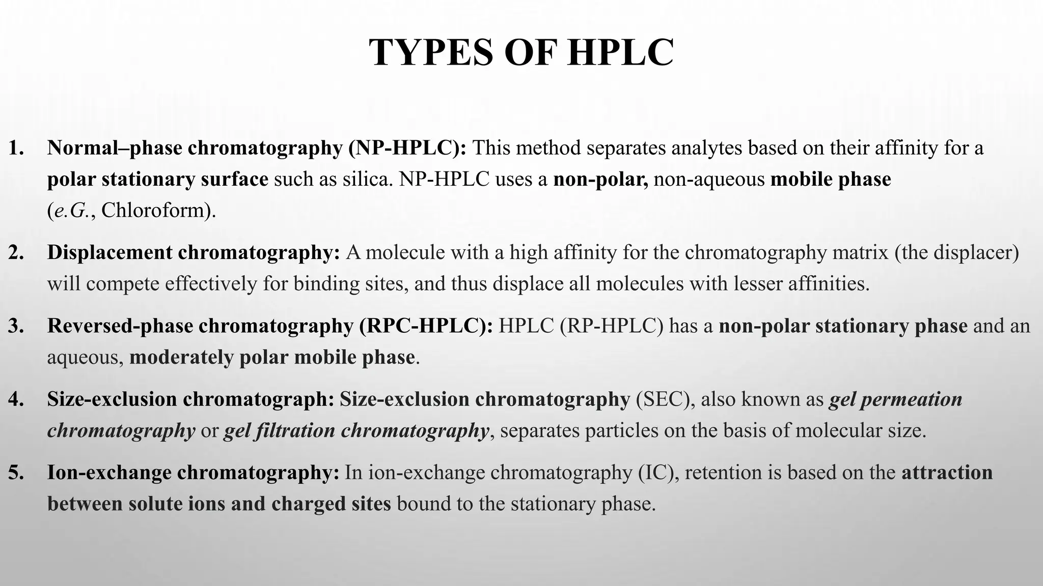 TYPES OF HPLC
1. Normal–phase chromatography (NP-HPLC): This method separates analytes based on their affinity for a
polar stationary surface such as silica. NP-HPLC uses a non-polar, non-aqueous mobile phase
(e.G., Chloroform).
2. Displacement chromatography: A molecule with a high affinity for the chromatography matrix (the displacer)
will compete effectively for binding sites, and thus displace all molecules with lesser affinities.
3. Reversed-phase chromatography (RPC-HPLC): HPLC (RP-HPLC) has a non-polar stationary phase and an
aqueous, moderately polar mobile phase.
4. Size-exclusion chromatograph: Size-exclusion chromatography (SEC), also known as gel permeation
chromatography or gel filtration chromatography, separates particles on the basis of molecular size.
5. Ion-exchange chromatography: In ion-exchange chromatography (IC), retention is based on the attraction
between solute ions and charged sites bound to the stationary phase.
 