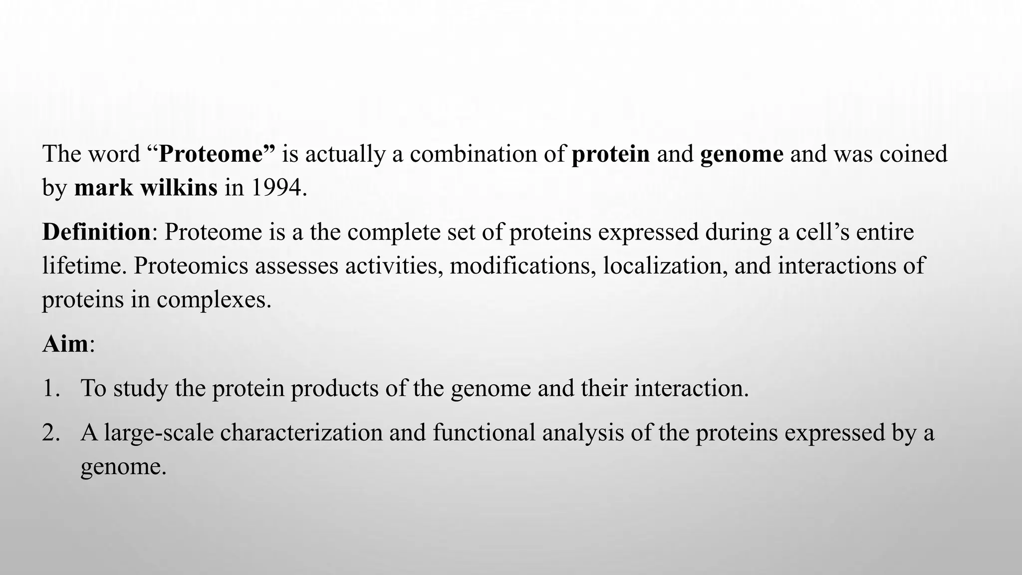 The word “Proteome” is actually a combination of protein and genome and was coined
by mark wilkins in 1994.
Definition: Proteome is a the complete set of proteins expressed during a cell’s entire
lifetime. Proteomics assesses activities, modifications, localization, and interactions of
proteins in complexes.
Aim:
1. To study the protein products of the genome and their interaction.
2. A large-scale characterization and functional analysis of the proteins expressed by a
genome.
 