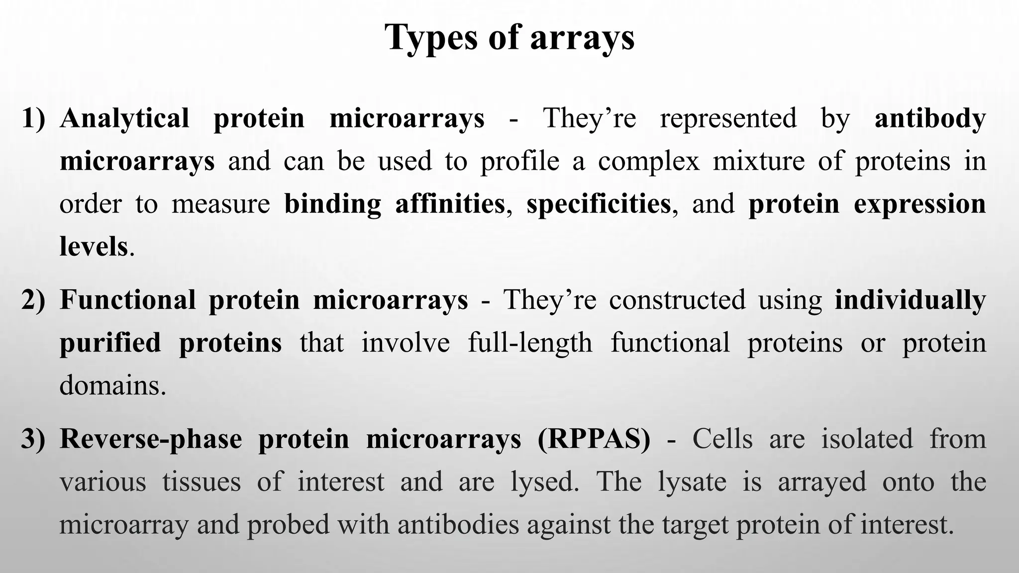 Types of arrays
1) Analytical protein microarrays - They’re represented by antibody
microarrays and can be used to profile a complex mixture of proteins in
order to measure binding affinities, specificities, and protein expression
levels.
2) Functional protein microarrays - They’re constructed using individually
purified proteins that involve full-length functional proteins or protein
domains.
3) Reverse-phase protein microarrays (RPPAS) - Cells are isolated from
various tissues of interest and are lysed. The lysate is arrayed onto the
microarray and probed with antibodies against the target protein of interest.
 