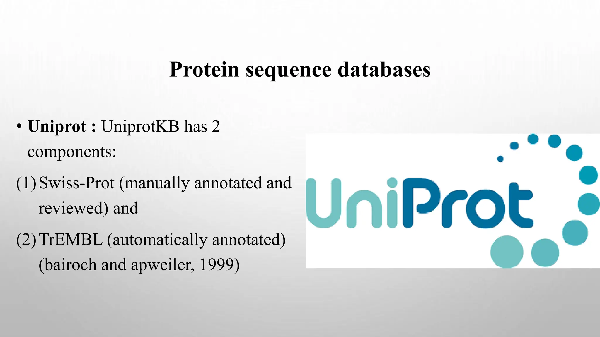 Protein sequence databases
• Uniprot : UniprotKB has 2
components:
(1)Swiss-Prot (manually annotated and
reviewed) and
(2)TrEMBL (automatically annotated)
(bairoch and apweiler, 1999)
 