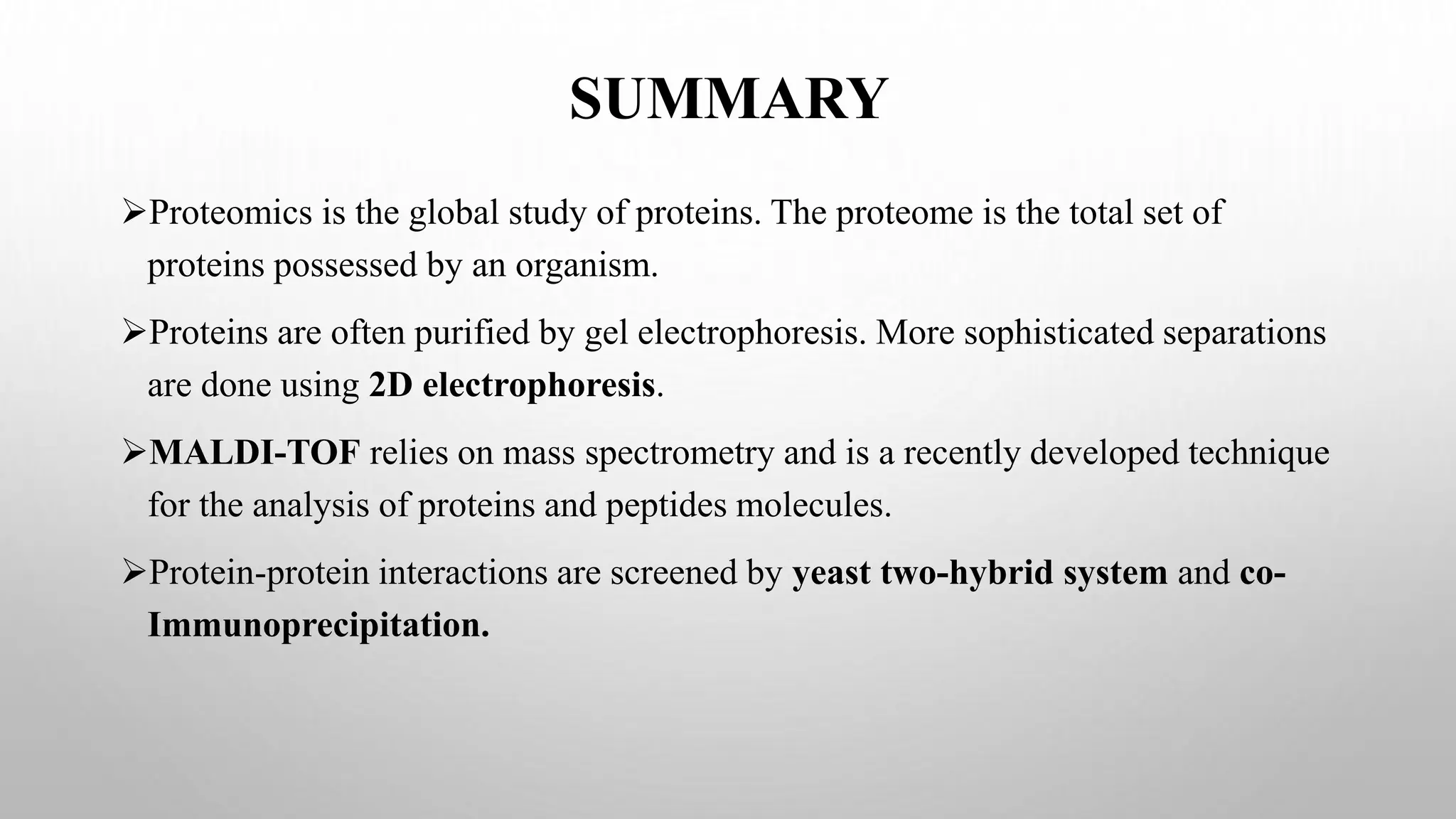 SUMMARY
Proteomics is the global study of proteins. The proteome is the total set of
proteins possessed by an organism.
Proteins are often purified by gel electrophoresis. More sophisticated separations
are done using 2D electrophoresis.
MALDI-TOF relies on mass spectrometry and is a recently developed technique
for the analysis of proteins and peptides molecules.
Protein-protein interactions are screened by yeast two-hybrid system and co-
Immunoprecipitation.
 