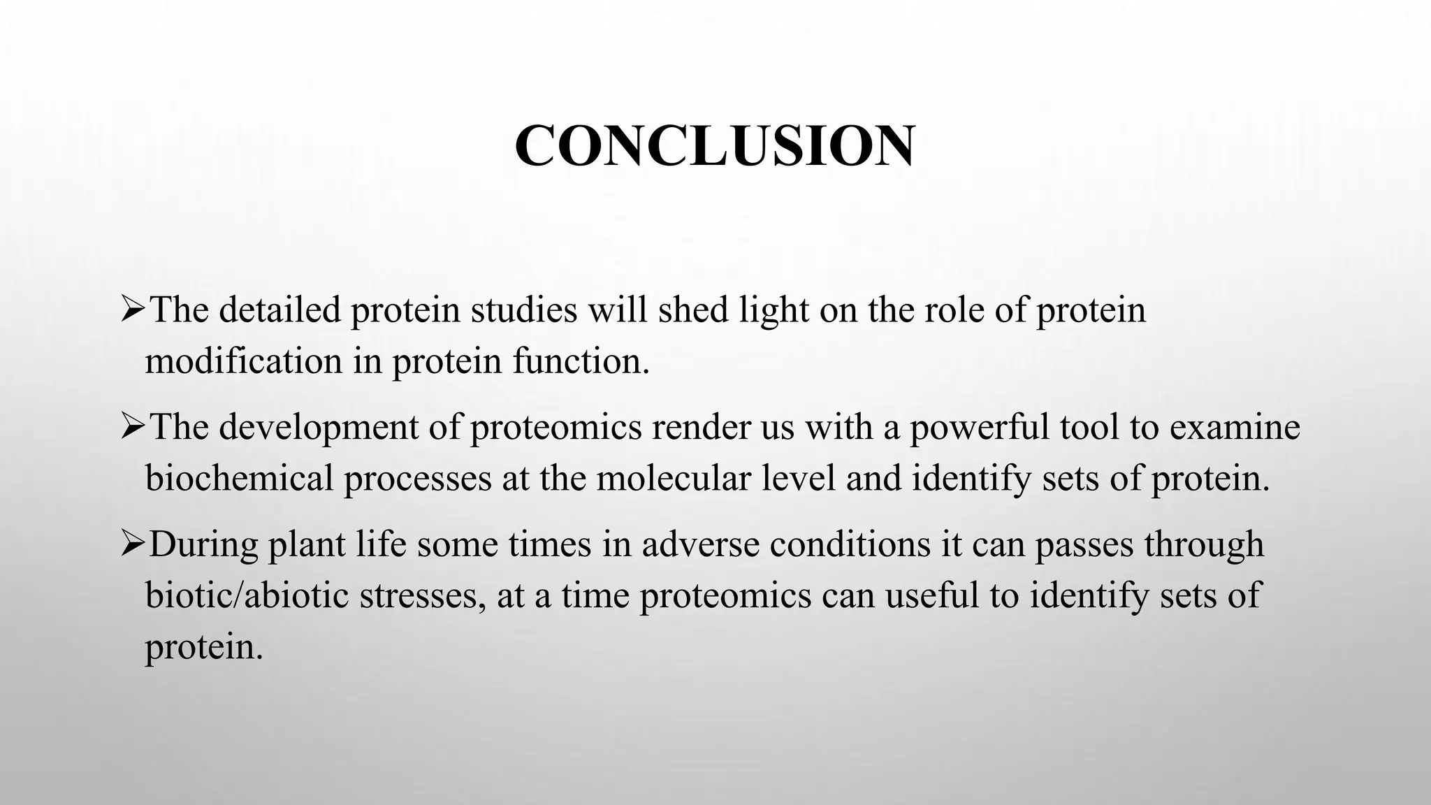 CONCLUSION
The detailed protein studies will shed light on the role of protein
modification in protein function.
The development of proteomics render us with a powerful tool to examine
biochemical processes at the molecular level and identify sets of protein.
During plant life some times in adverse conditions it can passes through
biotic/abiotic stresses, at a time proteomics can useful to identify sets of
protein.
 