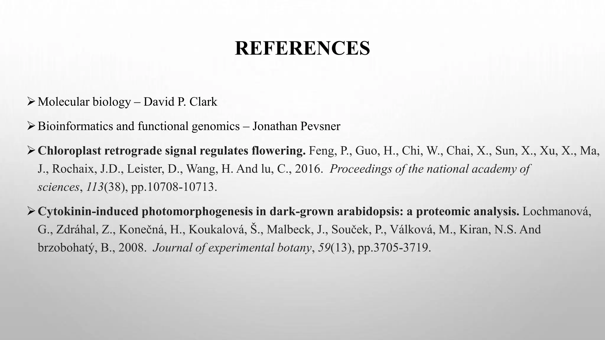 REFERENCES
Molecular biology – David P. Clark
Bioinformatics and functional genomics – Jonathan Pevsner
Chloroplast retrograde signal regulates flowering. Feng, P., Guo, H., Chi, W., Chai, X., Sun, X., Xu, X., Ma,
J., Rochaix, J.D., Leister, D., Wang, H. And lu, C., 2016. Proceedings of the national academy of
sciences, 113(38), pp.10708-10713.
Cytokinin-induced photomorphogenesis in dark-grown arabidopsis: a proteomic analysis. Lochmanová,
G., Zdráhal, Z., Konečná, H., Koukalová, Š., Malbeck, J., Souček, P., Válková, M., Kiran, N.S. And
brzobohatý, B., 2008. Journal of experimental botany, 59(13), pp.3705-3719.
 