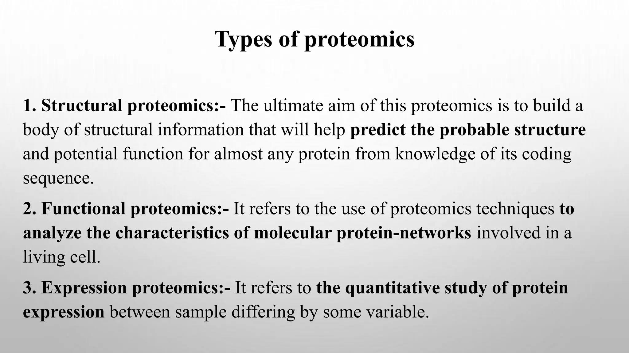 Types of proteomics
1. Structural proteomics:- The ultimate aim of this proteomics is to build a
body of structural information that will help predict the probable structure
and potential function for almost any protein from knowledge of its coding
sequence.
2. Functional proteomics:- It refers to the use of proteomics techniques to
analyze the characteristics of molecular protein-networks involved in a
living cell.
3. Expression proteomics:- It refers to the quantitative study of protein
expression between sample differing by some variable.
 