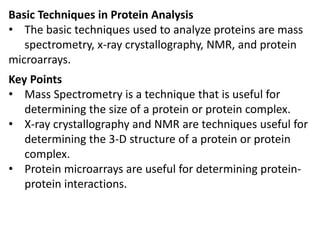 Basic Techniques in Protein Analysis
• The basic techniques used to analyze proteins are mass
spectrometry, x-ray crystallography, NMR, and protein
microarrays.
Key Points
• Mass Spectrometry is a technique that is useful for
determining the size of a protein or protein complex.
• X-ray crystallography and NMR are techniques useful for
determining the 3-D structure of a protein or protein
complex.
• Protein microarrays are useful for determining protein-
protein interactions.
 