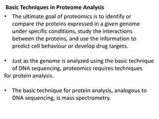 Basic Techniques in Proteome Analysis
• The ultimate goal of proteomics is to identify or
compare the proteins expressed in a given genome
under specific conditions, study the interactions
between the proteins, and use the information to
predict cell behaviour or develop drug targets.
• Just as the genome is analyzed using the basic technique
of DNA sequencing, proteomics requires techniques
for protein analysis.
• The basic technique for protein analysis, analogous to
DNA sequencing, is mass spectrometry.
 