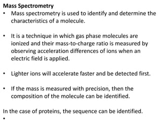 Mass Spectrometry
• Mass spectrometry is used to identify and determine the
characteristics of a molecule.
• It is a technique in which gas phase molecules are
ionized and their mass-to-charge ratio is measured by
observing acceleration differences of ions when an
electric field is applied.
• Lighter ions will accelerate faster and be detected first.
• If the mass is measured with precision, then the
composition of the molecule can be identified.
In the case of proteins, the sequence can be identified.
•
 