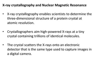 X-ray crystallography and Nuclear Magnetic Resonance
• X-ray crystallography enables scientists to determine the
three-dimensional structure of a protein crystal at
atomic resolution.
• Crystallographers aim high-powered X-rays at a tiny
crystal containing trillions of identical molecules.
• The crystal scatters the X-rays onto an electronic
detector that is the same type used to capture images in
a digital camera.
 