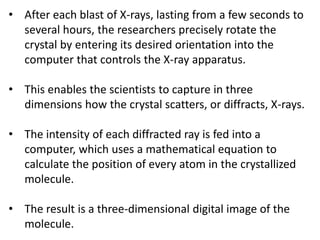 • After each blast of X-rays, lasting from a few seconds to
several hours, the researchers precisely rotate the
crystal by entering its desired orientation into the
computer that controls the X-ray apparatus.
• This enables the scientists to capture in three
dimensions how the crystal scatters, or diffracts, X-rays.
• The intensity of each diffracted ray is fed into a
computer, which uses a mathematical equation to
calculate the position of every atom in the crystallized
molecule.
• The result is a three-dimensional digital image of the
molecule.
 