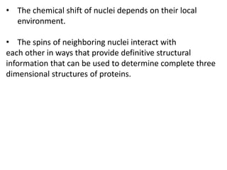• The chemical shift of nuclei depends on their local
environment.
• The spins of neighboring nuclei interact with
each other in ways that provide definitive structural
information that can be used to determine complete three
dimensional structures of proteins.
 