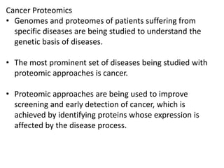 Cancer Proteomics
• Genomes and proteomes of patients suffering from
specific diseases are being studied to understand the
genetic basis of diseases.
• The most prominent set of diseases being studied with
proteomic approaches is cancer.
• Proteomic approaches are being used to improve
screening and early detection of cancer, which is
achieved by identifying proteins whose expression is
affected by the disease process.
 