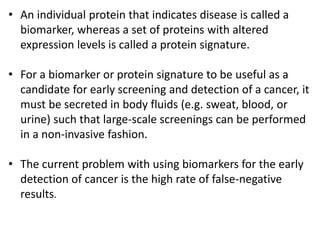 • An individual protein that indicates disease is called a
biomarker, whereas a set of proteins with altered
expression levels is called a protein signature.
• For a biomarker or protein signature to be useful as a
candidate for early screening and detection of a cancer, it
must be secreted in body fluids (e.g. sweat, blood, or
urine) such that large-scale screenings can be performed
in a non-invasive fashion.
• The current problem with using biomarkers for the early
detection of cancer is the high rate of false-negative
results.
 