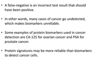 • A false-negative is an incorrect test result that should
have been positive.
• In other words, many cases of cancer go undetected,
which makes biomarkers unreliable.
• Some examples of protein biomarkers used in cancer
detection are CA-125 for ovarian cancer and PSA for
prostate cancer.
• Protein signatures may be more reliable than biomarkers
to detect cancer cells.
 