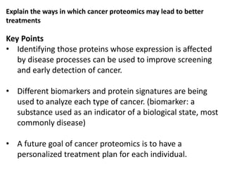 Key Points
• Identifying those proteins whose expression is affected
by disease processes can be used to improve screening
and early detection of cancer.
• Different biomarkers and protein signatures are being
used to analyze each type of cancer. (biomarker: a
substance used as an indicator of a biological state, most
commonly disease)
• A future goal of cancer proteomics is to have a
personalized treatment plan for each individual.
Explain the ways in which cancer proteomics may lead to better
treatments
 