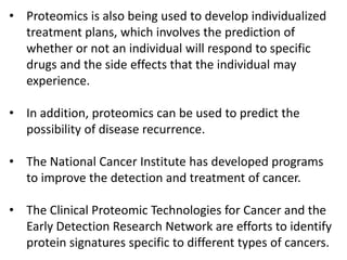 • Proteomics is also being used to develop individualized
treatment plans, which involves the prediction of
whether or not an individual will respond to specific
drugs and the side effects that the individual may
experience.
• In addition, proteomics can be used to predict the
possibility of disease recurrence.
• The National Cancer Institute has developed programs
to improve the detection and treatment of cancer.
• The Clinical Proteomic Technologies for Cancer and the
Early Detection Research Network are efforts to identify
protein signatures specific to different types of cancers.
 