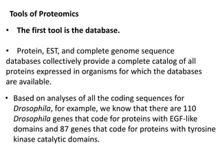 Tools of Proteomics
• The first tool is the database.
• Protein, EST, and complete genome sequence
databases collectively provide a complete catalog of all
proteins expressed in organisms for which the databases
are available.
• Based on analyses of all the coding sequences for
Drosophila, for example, we know that there are 110
Drosophila genes that code for proteins with EGF-like
domains and 87 genes that code for proteins with tyrosine
kinase catalytic domains.
 