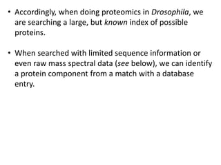 • Accordingly, when doing proteomics in Drosophila, we
are searching a large, but known index of possible
proteins.
• When searched with limited sequence information or
even raw mass spectral data (see below), we can identify
a protein component from a match with a database
entry.
 