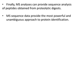 • Finally, MS analyses can provide sequence analysis
of peptides obtained from proteolytic digests.
• MS sequence data provide the most powerful and
unambiguous approach to protein identification.
 