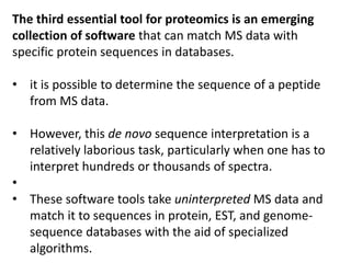 The third essential tool for proteomics is an emerging
collection of software that can match MS data with
specific protein sequences in databases.
• it is possible to determine the sequence of a peptide
from MS data.
• However, this de novo sequence interpretation is a
relatively laborious task, particularly when one has to
interpret hundreds or thousands of spectra.
•
• These software tools take uninterpreted MS data and
match it to sequences in protein, EST, and genome-
sequence databases with the aid of specialized
algorithms.
 