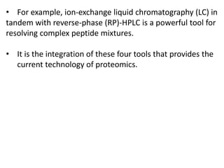 • For example, ion-exchange liquid chromatography (LC) in
tandem with reverse-phase (RP)-HPLC is a powerful tool for
resolving complex peptide mixtures.
• It is the integration of these four tools that provides the
current technology of proteomics.
 