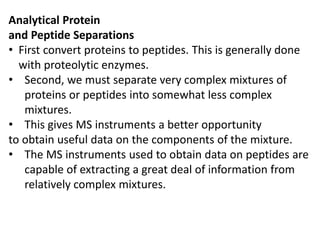 Analytical Protein
and Peptide Separations
• First convert proteins to peptides. This is generally done
with proteolytic enzymes.
• Second, we must separate very complex mixtures of
proteins or peptides into somewhat less complex
mixtures.
• This gives MS instruments a better opportunity
to obtain useful data on the components of the mixture.
• The MS instruments used to obtain data on peptides are
capable of extracting a great deal of information from
relatively complex mixtures.
 