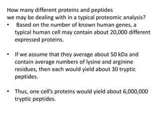 How many different proteins and peptides
we may be dealing with in a typical proteomic analysis?
• Based on the number of known human genes, a
typical human cell may contain about 20,000 different
expressed proteins.
• If we assume that they average about 50 kDa and
contain average numbers of lysine and arginine
residues, then each would yield about 30 tryptic
peptides.
• Thus, one cell’s proteins would yield about 6,000,000
tryptic peptides.
 