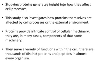 • Studying proteins generates insight into how they affect
cell processes.
• This study also investigates how proteins themselves are
affected by cell processes or the external environment.
• Proteins provide intricate control of cellular machinery;
they are, in many cases, components of that same
machinery.
• They serve a variety of functions within the cell; there are
thousands of distinct proteins and peptides in almost
every organism.
 