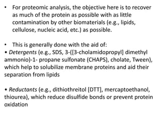 • For proteomic analysis, the objective here is to recover
as much of the protein as possible with as little
contamination by other biomaterials (e.g., lipids,
cellulose, nucleic acid, etc.) as possible.
• This is generally done with the aid of:
• Detergents (e.g., SDS, 3-([3-cholamidopropyl] dimethyl
ammonio)-1- propane sulfonate (CHAPS), cholate, Tween),
which help to solubilize membrane proteins and aid their
separation from lipids
• Reductants (e.g., dithiothreitol [DTT], mercaptoethanol,
thiourea), which reduce disulfide bonds or prevent protein
oxidation
 