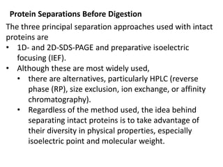 Protein Separations Before Digestion
The three principal separation approaches used with intact
proteins are
• 1D- and 2D-SDS-PAGE and preparative isoelectric
focusing (IEF).
• Although these are most widely used,
• there are alternatives, particularly HPLC (reverse
phase (RP), size exclusion, ion exchange, or affinity
chromatography).
• Regardless of the method used, the idea behind
separating intact proteins is to take advantage of
their diversity in physical properties, especially
isoelectric point and molecular weight.
 