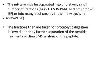 • The mixture may be separated into a relatively small
number of fractions (as in 1D-SDS-PAGE and preparative
IEF) or into many fractions (as in the many spots in
2D-SDS-PAGE).
• The fractions then are taken for proteolytic digestion
followed either by further separation of the peptide
fragments or direct MS analysis of the peptides.
 