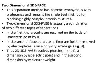 Two-Dimensional SDS-PAGE
• This separation method has become synonymous with
proteomics and remains the single best method for
resolving highly complex protein mixtures.
• Two-dimensional SDS-PAGE is actually a combination
of two different types of separations.
• In the first, the proteins are resolved on the basis of
isoelectric point by IEF.
• In the second, focused proteins then are further resolved
by electrophoresis on a polyacrylamide gel (Fig. 3).
• Thus 2D-SDS-PAGE resolves proteins in the first
dimension by isoelectric point and in the second
dimension by molecular weight.
 