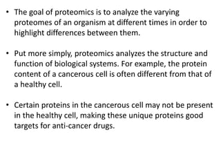 • The goal of proteomics is to analyze the varying
proteomes of an organism at different times in order to
highlight differences between them.
• Put more simply, proteomics analyzes the structure and
function of biological systems. For example, the protein
content of a cancerous cell is often different from that of
a healthy cell.
• Certain proteins in the cancerous cell may not be present
in the healthy cell, making these unique proteins good
targets for anti-cancer drugs.
 