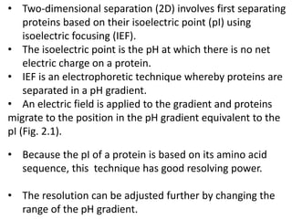 • Two-dimensional separation (2D) involves first separating
proteins based on their isoelectric point (pI) using
isoelectric focusing (IEF).
• The isoelectric point is the pH at which there is no net
electric charge on a protein.
• IEF is an electrophoretic technique whereby proteins are
separated in a pH gradient.
• An electric field is applied to the gradient and proteins
migrate to the position in the pH gradient equivalent to the
pI (Fig. 2.1).
• Because the pI of a protein is based on its amino acid
sequence, this technique has good resolving power.
• The resolution can be adjusted further by changing the
range of the pH gradient.
 