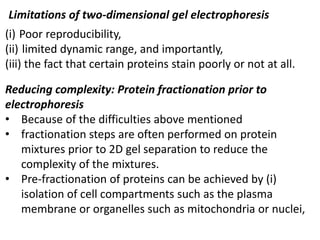 Limitations of two-dimensional gel electrophoresis
(i) Poor reproducibility,
(ii) limited dynamic range, and importantly,
(iii) the fact that certain proteins stain poorly or not at all.
Reducing complexity: Protein fractionation prior to
electrophoresis
• Because of the difficulties above mentioned
• fractionation steps are often performed on protein
mixtures prior to 2D gel separation to reduce the
complexity of the mixtures.
• Pre-fractionation of proteins can be achieved by (i)
isolation of cell compartments such as the plasma
membrane or organelles such as mitochondria or nuclei,
 
