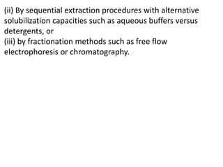 (ii) By sequential extraction procedures with alternative
solubilization capacities such as aqueous buffers versus
detergents, or
(iii) by fractionation methods such as free flow
electrophoresis or chromatography.
 