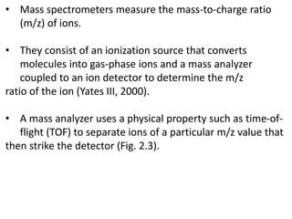 • Mass spectrometers measure the mass-to-charge ratio
(m/z) of ions.
• They consist of an ionization source that converts
molecules into gas-phase ions and a mass analyzer
coupled to an ion detector to determine the m/z
ratio of the ion (Yates III, 2000).
• A mass analyzer uses a physical property such as time-of-
flight (TOF) to separate ions of a particular m/z value that
then strike the detector (Fig. 2.3).
 