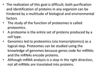 • The realization of this goal is difficult; both purification
and identification of proteins in any organism can be
hindered by a multitude of biological and environmental
factors.
• The study of the function of proteomes is called
proteomics.
• A proteome is the entire set of proteins produced by a
cell type.
• Genomics led to proteomics (via transcriptomics) as a
logical step. Proteomes can be studied using the
knowledge of genomes because genes code for mRNAs
and the mRNAs encode proteins.
• Although mRNA analysis is a step in the right direction,
not all mRNAs are translated into proteins.
 