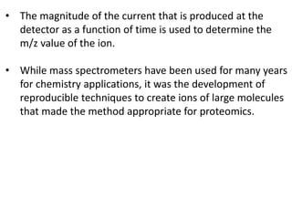 • The magnitude of the current that is produced at the
detector as a function of time is used to determine the
m/z value of the ion.
• While mass spectrometers have been used for many years
for chemistry applications, it was the development of
reproducible techniques to create ions of large molecules
that made the method appropriate for proteomics.
 