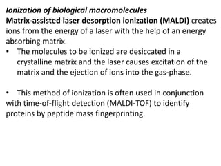 Ionization of biological macromolecules
Matrix-assisted laser desorption ionization (MALDI) creates
ions from the energy of a laser with the help of an energy
absorbing matrix.
• The molecules to be ionized are desiccated in a
crystalline matrix and the laser causes excitation of the
matrix and the ejection of ions into the gas-phase.
• This method of ionization is often used in conjunction
with time-of-flight detection (MALDI-TOF) to identify
proteins by peptide mass fingerprinting.
 