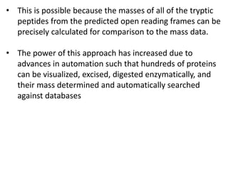 • This is possible because the masses of all of the tryptic
peptides from the predicted open reading frames can be
precisely calculated for comparison to the mass data.
• The power of this approach has increased due to
advances in automation such that hundreds of proteins
can be visualized, excised, digested enzymatically, and
their mass determined and automatically searched
against databases
 
