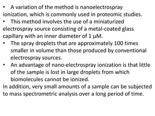 • A variation of the method is nanoelectrospray
ionization, which is commonly used in proteomic studies.
• This method involves the use of a miniaturized
electrospray source consisting of a metal-coated glass
capillary with an inner diameter of 1 μM.
• The spray droplets that are approximately 100 times
smaller in volume than those produced by conventional
electrospray sources.
• An advantage of nano-electrospray ionization is that little
of the sample is lost in large droplets from which
biomolecules cannot be ionized.
In addition, very small amounts of a sample can be subjected
to mass spectrometric analysis over a long period of time.
 