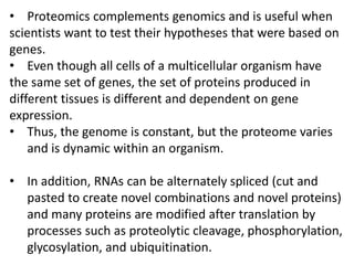• Proteomics complements genomics and is useful when
scientists want to test their hypotheses that were based on
genes.
• Even though all cells of a multicellular organism have
the same set of genes, the set of proteins produced in
different tissues is different and dependent on gene
expression.
• Thus, the genome is constant, but the proteome varies
and is dynamic within an organism.
• In addition, RNAs can be alternately spliced (cut and
pasted to create novel combinations and novel proteins)
and many proteins are modified after translation by
processes such as proteolytic cleavage, phosphorylation,
glycosylation, and ubiquitination.
 