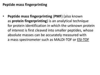 Peptide mass fingerprinting
• Peptide mass fingerprinting (PMF) (also known
as protein fingerprinting) is an analytical technique
for protein identification in which the unknown protein
of interest is first cleaved into smaller peptides, whose
absolute masses can be accurately measured with
a mass spectrometer such as MALDI-TOF or ESI-TOF
 