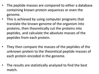 • The peptide masses are compared to either a database
containing known protein sequences or even the
genome.
• This is achieved by using computer programs that
translate the known genome of the organism into
proteins, then theoretically cut the proteins into
peptides, and calculate the absolute masses of the
peptides from each protein.
• They then compare the masses of the peptides of the
unknown protein to the theoretical peptide masses of
each protein encoded in the genome.
• The results are statistically analyzed to find the best
match.
 